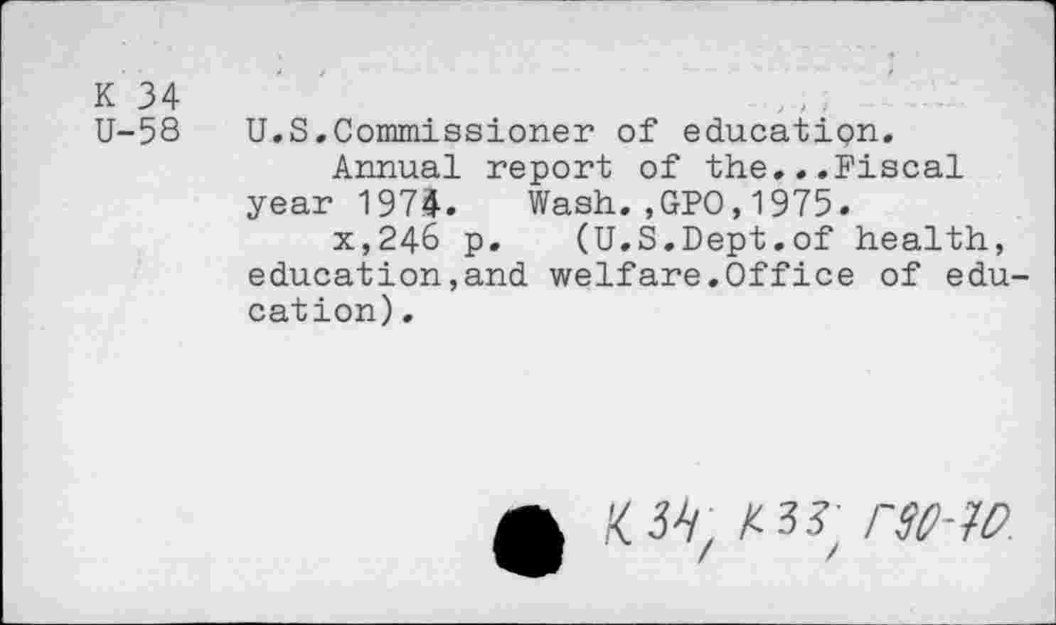 ﻿K 34
U-58 U.S.Commissioner of education.
Annual report of the...Fiscal year 1974. Wash.,GPO,1975.
x,24& p. (U.S.Dept.of health, education,and welfare.Office of education) .